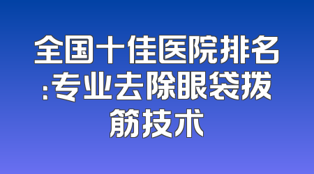 全国十佳医院排名：专业去除眼袋拨筋技术