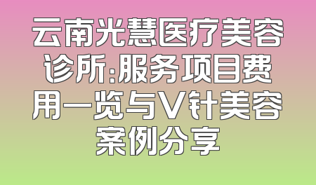 云南光慧医疗美容诊所：服务项目费用一览与V针美容案例分享