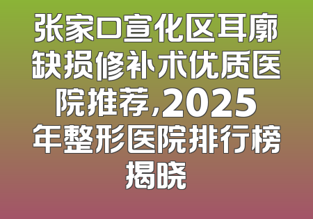 张家口宣化区耳廓缺损修补术优质医院推荐，2025年整形医院排行榜揭晓