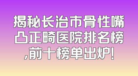 揭秘长治市骨性嘴凸正畸医院排名榜，前十榜单出炉！