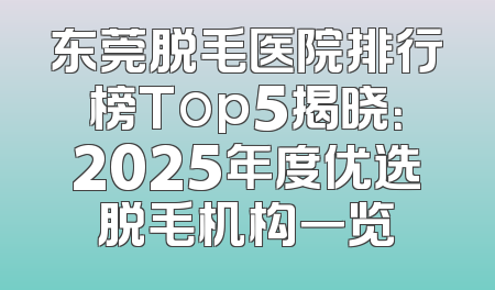 东莞脱毛医院排行榜Top5揭晓：2025年度优选脱毛机构一览