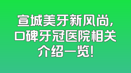 宣城美牙新风尚，口碑牙冠医院相关介绍一览！