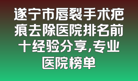 遂宁市唇裂手术疤痕去除医院排名前十经验分享，专业医院榜单