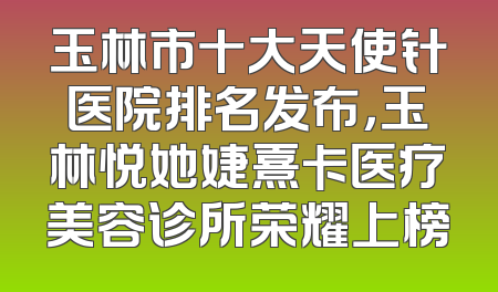 玉林市十大天使针医院排名发布，玉林悦她婕熹卡医疗美容诊所荣耀上榜