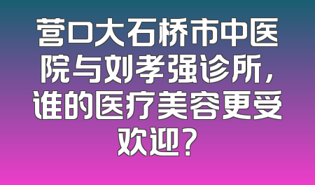 营口大石桥市中医院与刘孝强诊所，谁的医疗美容更受欢迎？