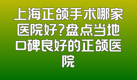 上海正颌手术哪家医院好？盘点当地口碑良好的正颌医院