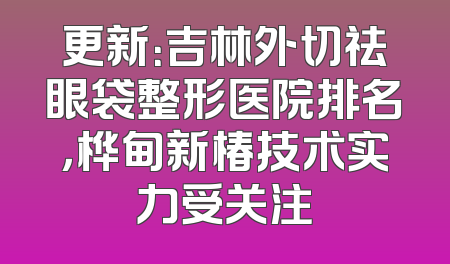 更新：吉林外切祛眼袋整形医院排名，桦甸新椿技术实力受关注