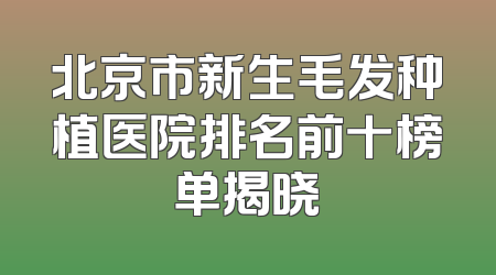 北京市新生毛发种植医院排名前十榜单揭晓