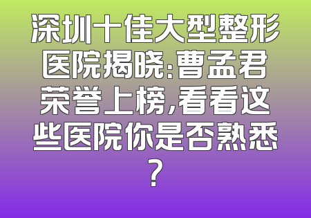 深圳十佳大型整形医院揭晓：曹孟君荣誉上榜，看看这些医院你是否熟悉？