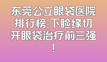 东莞公立眼袋医院排行榜：下睑缘切开眼袋治疗前三强！
