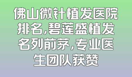 佛山微针植发医院排名，碧莲盛植发名列前茅，专业医生团队获赞
