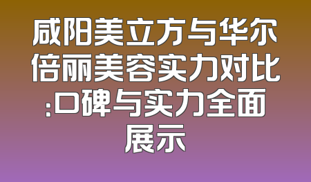 咸阳美立方与华尔倍丽美容实力对比：口碑与实力全面展示