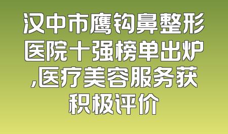 汉中市鹰钩鼻整形医院十强榜单出炉，医疗美容服务获积极评价