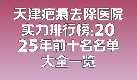 天津疤痕去除医院实力排行榜：2025年前十名名单大全一览