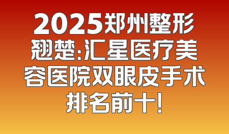 2025郑州整形翘楚：汇星医疗美容医院双眼皮手术排名前十！