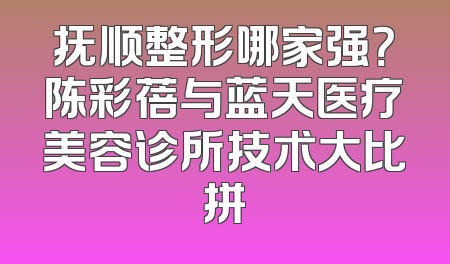抚顺整形哪家强？陈彩蓓与蓝天医疗美容诊所技术大比拼