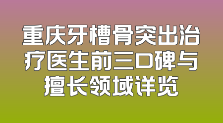 重庆牙槽骨突出治疗医生前三口碑与擅长领域详览