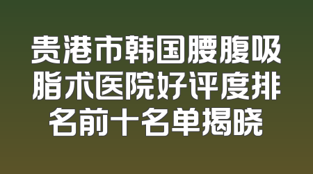 贵港市韩国腰腹吸脂术医院好评度排名前十名单揭晓
