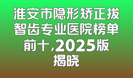 淮安市隐形矫正拔智齿专业医院榜单前十，2025版揭晓