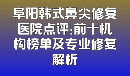 阜阳韩式鼻尖修复医院点评：前十机构榜单及专业修复解析