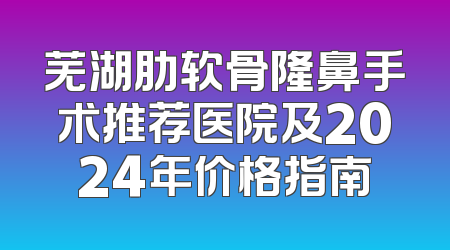 芜湖肋软骨隆鼻手术推荐医院及2024年价格指南