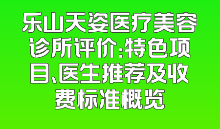 乐山天姿医疗美容诊所评价：特色项目、医生推荐及收费标准概览