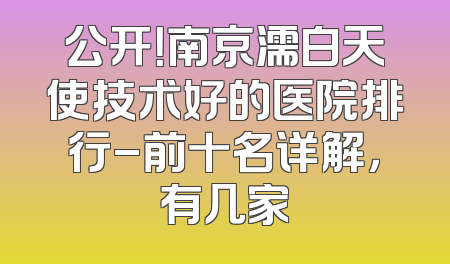 公开！南京濡白天使技术好的医院排行-前十名详解，有几家