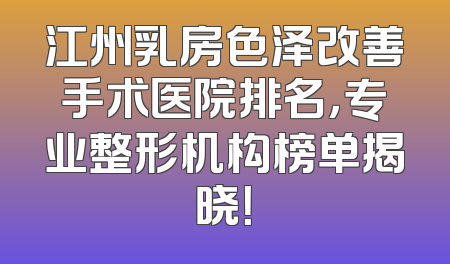 江州乳房色泽改善手术医院排名，专业整形机构榜单揭晓！