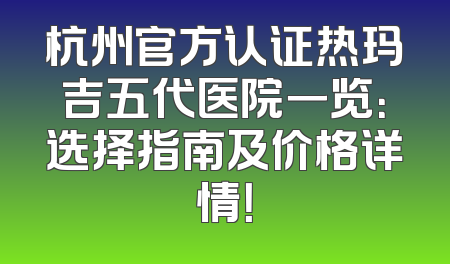 杭州官方认证热玛吉五代医院一览：选择指南及价格详情！