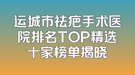 运城市祛疤手术医院排名TOP精选十家榜单揭晓