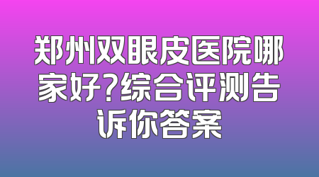 郑州双眼皮医院哪家好？综合评测告诉你答案