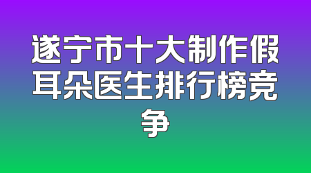 遂宁市十大制作假耳朵医生排行榜竞争