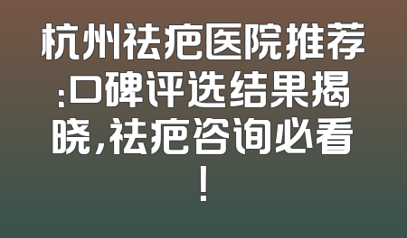杭州祛疤医院推荐：口碑评选结果揭晓，祛疤咨询必看！
