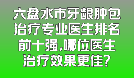 六盘水市牙龈肿包治疗专业医生排名前十强，哪位医生治疗效果更佳？