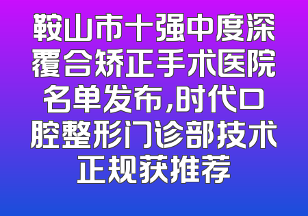 鞍山市十强中度深覆合矫正手术医院名单发布，时代口腔整形门诊部技术正规获推荐
