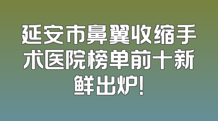 延安市鼻翼收缩手术医院榜单前十新鲜出炉！