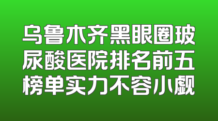 乌鲁木齐黑眼圈玻尿酸医院排名前五榜单实力不容小觑