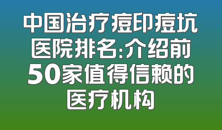 中国治疗痘印痘坑医院排名：介绍前50家值得信赖的医疗机构