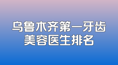 乌鲁木齐第一牙齿美容医生排名