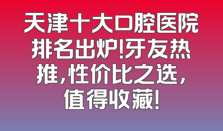 天津十大口腔医院排名出炉！牙友热推，性价比之选，值得收藏！