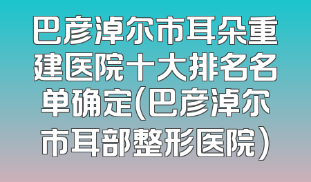 巴彦淖尔市耳朵重建医院十大排名名单确定（巴彦淖尔市耳部整形医院）