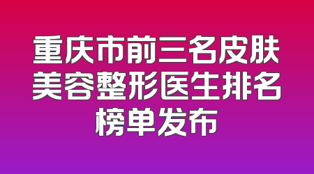 重庆市前三名皮肤美容整形医生排名榜单发布