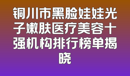 铜川市黑脸娃娃光子嫩肤医疗美容十强机构排行榜单揭晓