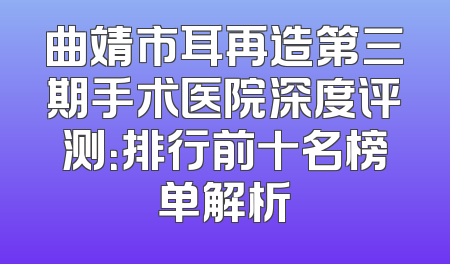 曲靖市耳再造第三期手术医院深度评测：排行前十名榜单解析