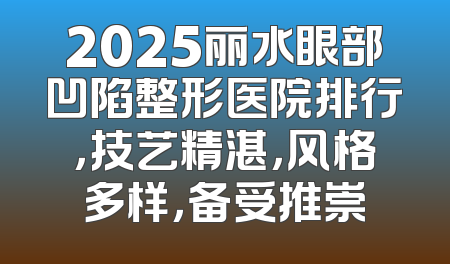 2025丽水眼部凹陷整形医院排行，技艺精湛，风格多样，备受推崇