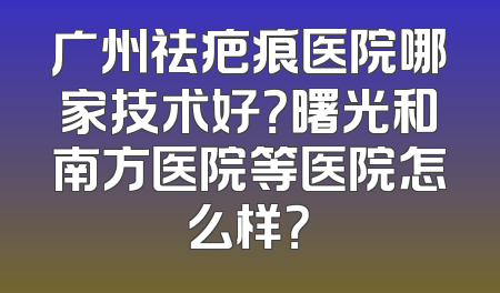 广州祛疤痕医院哪家技术好？曙光和南方医院等医院怎么样？