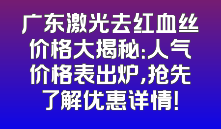 广东激光去红血丝价格大揭秘：人气价格表出炉，抢先了解优惠详情！