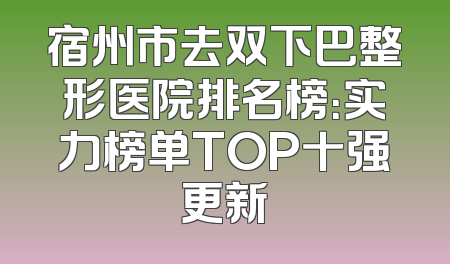 宿州市去双下巴整形医院排名榜：实力榜单TOP十强更新