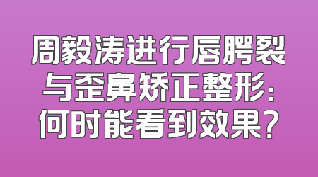 周毅涛进行唇腭裂与歪鼻矫正整形：何时能看到效果？