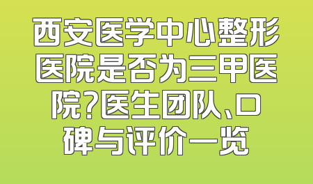 西安医学中心整形医院是否为三甲医院？医生团队、口碑与评价一览